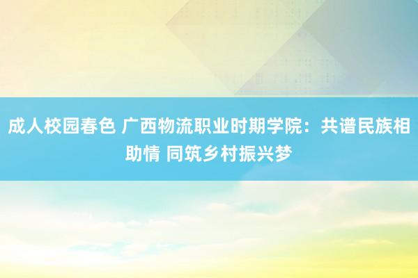 成人校园春色 广西物流职业时期学院：共谱民族相助情 同筑乡村振兴梦