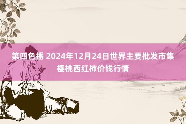 第四色播 2024年12月24日世界主要批发市集樱桃西红柿价钱行情