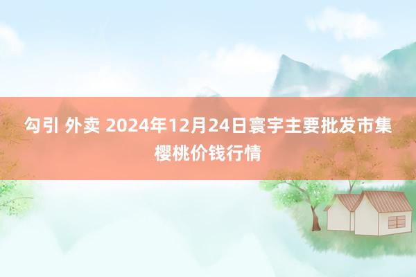 勾引 外卖 2024年12月24日寰宇主要批发市集樱桃价钱行情