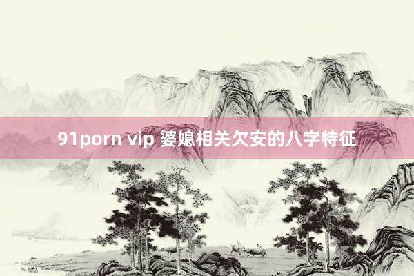 91porn vip 婆媳相关欠安的八字特征