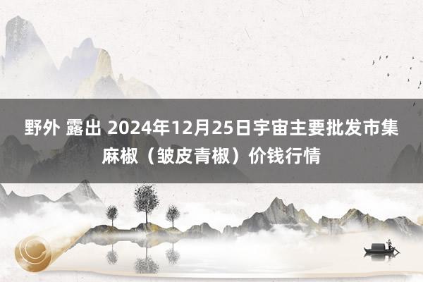 野外 露出 2024年12月25日宇宙主要批发市集麻椒（皱皮青椒）价钱行情