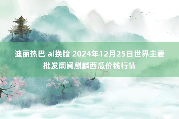 迪丽热巴 ai换脸 2024年12月25日世界主要批发阛阓麒麟西瓜价钱行情