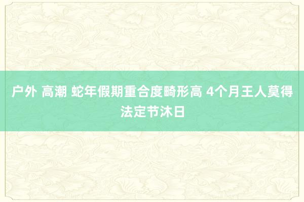 户外 高潮 蛇年假期重合度畸形高 4个月王人莫得法定节沐日