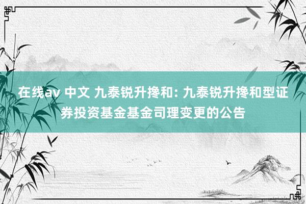 在线av 中文 九泰锐升搀和: 九泰锐升搀和型证券投资基金基金司理变更的公告