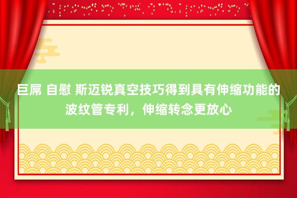 巨屌 自慰 斯迈锐真空技巧得到具有伸缩功能的波纹管专利，伸缩转念更放心