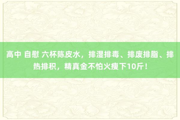 高中 自慰 六杯陈皮水，排湿排毒、排废排脂、排热排积，精真金不怕火瘦下10斤！