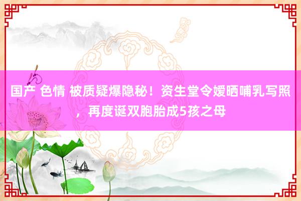 国产 色情 被质疑爆隐秘！资生堂令嫒晒哺乳写照，再度诞双胞胎成5孩之母