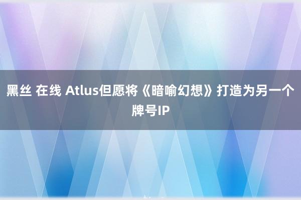 黑丝 在线 Atlus但愿将《暗喻幻想》打造为另一个牌号IP