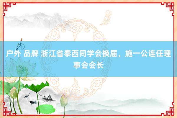 户外 品牌 浙江省泰西同学会换届，施一公连任理事会会长