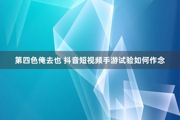 第四色俺去也 抖音短视频手游试验如何作念