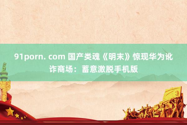 91porn. com 国产类魂《明末》惊现华为讹诈商场：蓄意激脱手机版