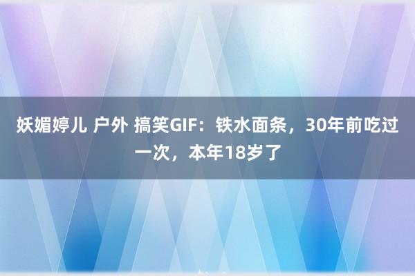 妖媚婷儿 户外 搞笑GIF：铁水面条，30年前吃过一次，本年18岁了