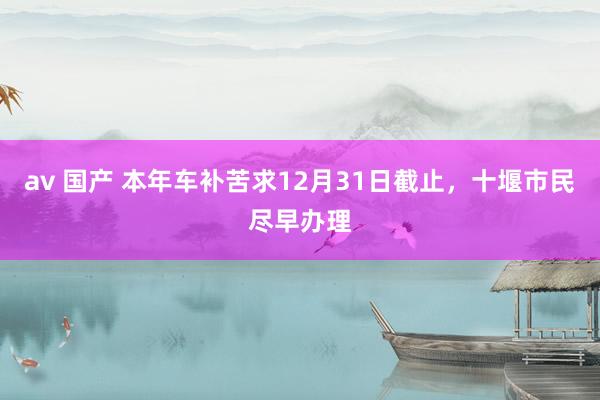 av 国产 本年车补苦求12月31日截止，十堰市民尽早办理