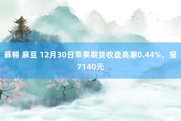 蘇暢 麻豆 12月30日苹果期货收盘高潮0.44%，报7140元