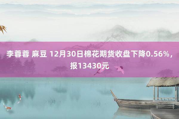 李蓉蓉 麻豆 12月30日棉花期货收盘下降0.56%，报13430元