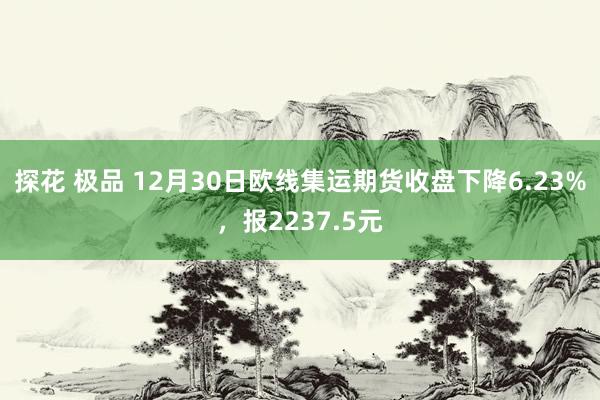 探花 极品 12月30日欧线集运期货收盘下降6.23%，报2237.5元