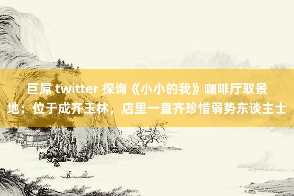 巨屌 twitter 探询《小小的我》咖啡厅取景地：位于成齐玉林，店里一直齐珍惜弱势东谈主士