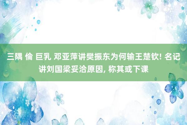 三隅 倫 巨乳 邓亚萍讲樊振东为何输王楚钦! 名记讲刘国梁妥洽原因， 称其或下课