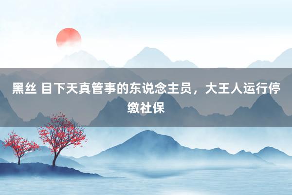 黑丝 目下天真管事的东说念主员，大王人运行停缴社保