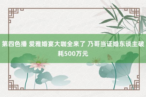 第四色播 爱雅婚宴大咖全来了 乃哥当证婚东谈主破耗500万元