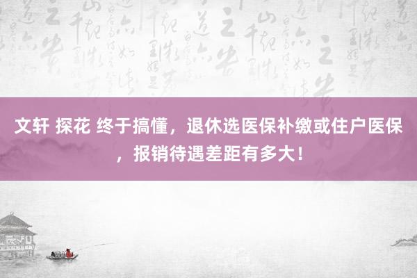 文轩 探花 终于搞懂，退休选医保补缴或住户医保，报销待遇差距有多大！