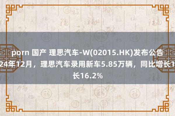 porn 国产 理思汽车-W(02015.HK)发布公告，2024年12月，理思汽车录用新车5.85万辆，同比增长16.2%