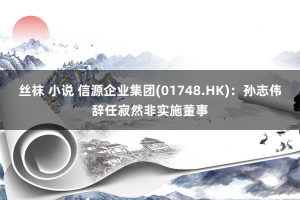 丝袜 小说 信源企业集团(01748.HK)：孙志伟辞任寂然非实施董事