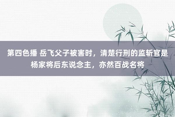 第四色播 岳飞父子被害时，清楚行刑的监斩官是杨家将后东说念主，亦然百战名将