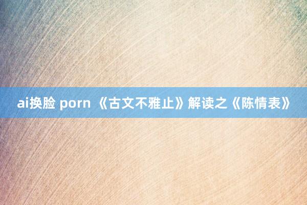 ai换脸 porn 《古文不雅止》解读之《陈情表》