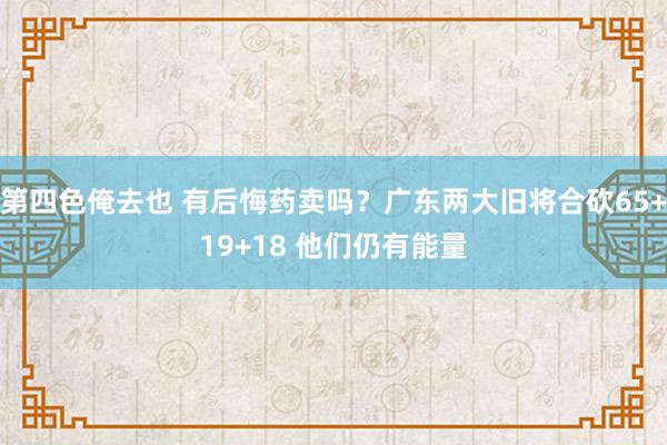 第四色俺去也 有后悔药卖吗？广东两大旧将合砍65+19+18 他们仍有能量