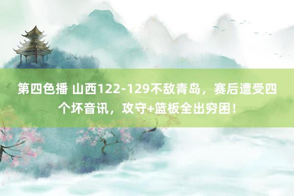 第四色播 山西122-129不敌青岛，赛后遭受四个坏音讯，攻守+篮板全出穷困！