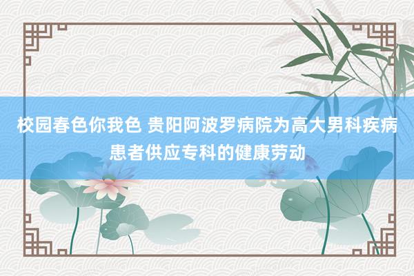 校园春色你我色 贵阳阿波罗病院为高大男科疾病患者供应专科的健康劳动