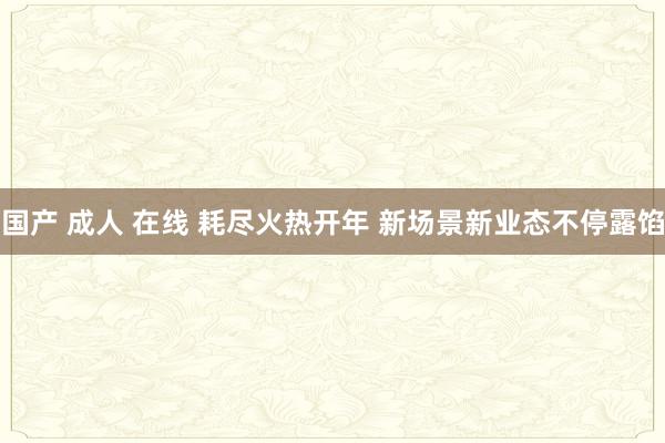 国产 成人 在线 耗尽火热开年 新场景新业态不停露馅