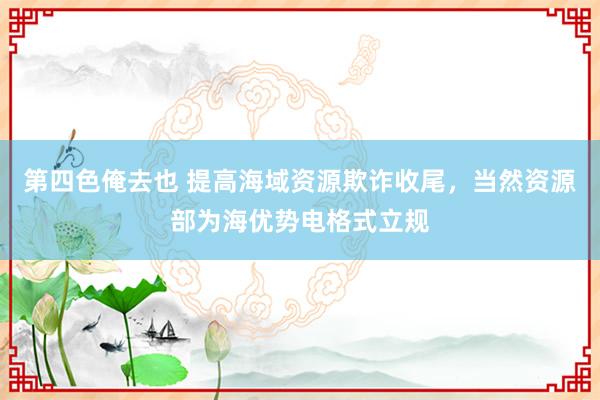 第四色俺去也 提高海域资源欺诈收尾，当然资源部为海优势电格式立规