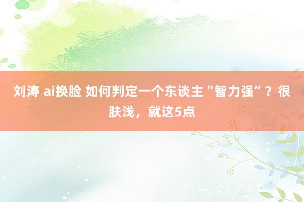 刘涛 ai换脸 如何判定一个东谈主“智力强”？很肤浅，就这5点