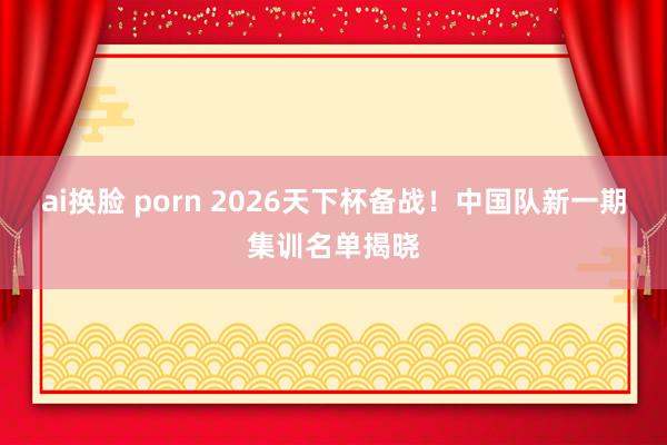 ai换脸 porn 2026天下杯备战！中国队新一期集训名单揭晓