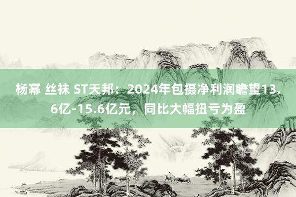 杨幂 丝袜 ST天邦：2024年包摄净利润瞻望13.6亿-15.6亿元，同比大幅扭亏为盈