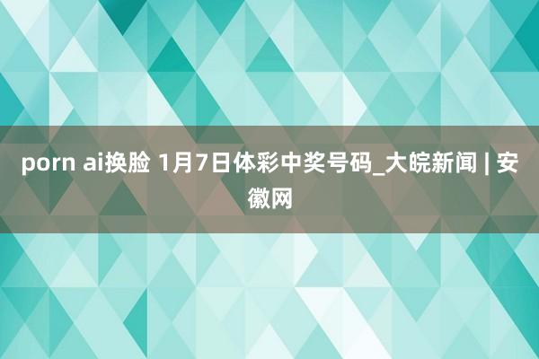 porn ai换脸 1月7日体彩中奖号码_大皖新闻 | 安徽网