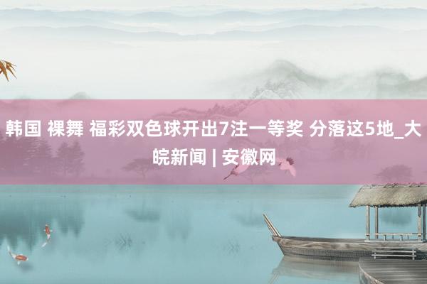 韩国 裸舞 福彩双色球开出7注一等奖 分落这5地_大皖新闻 | 安徽网