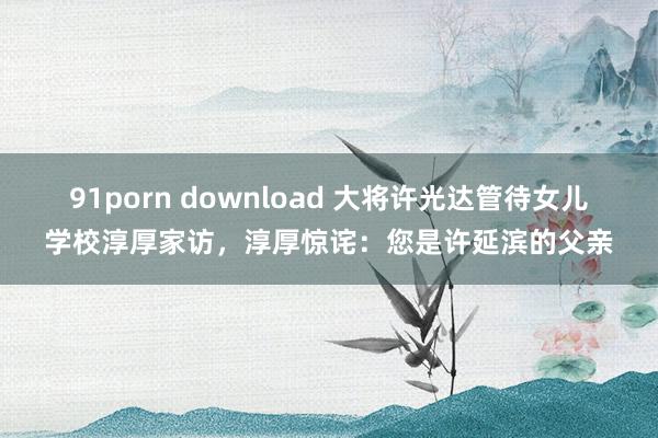 91porn download 大将许光达管待女儿学校淳厚家访，淳厚惊诧：您是许延滨的父亲