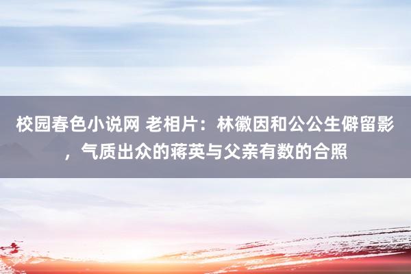 校园春色小说网 老相片：林徽因和公公生僻留影，气质出众的蒋英与父亲有数的合照