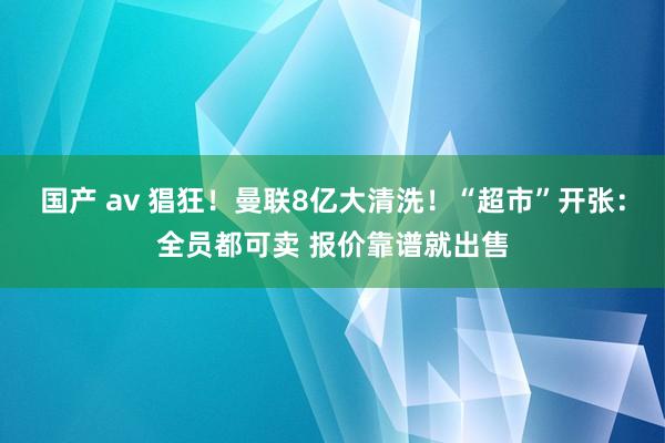 国产 av 猖狂！曼联8亿大清洗！“超市”开张：全员都可卖 报价靠谱就出售