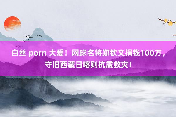 白丝 porn 大爱！网球名将郑钦文捐钱100万，守旧西藏日喀则抗震救灾！