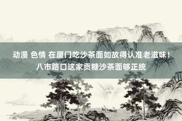 动漫 色情 在厦门吃沙茶面如故得认准老滋味！八市路口这家贡糖沙茶面够正统