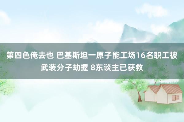 第四色俺去也 巴基斯坦一原子能工场16名职工被武装分子劫握 8东谈主已获救