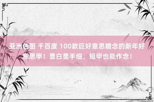 亚洲色图 千百度 100款巨好意思瞻念的新年好意思甲！显白显手细，短甲也能作念！