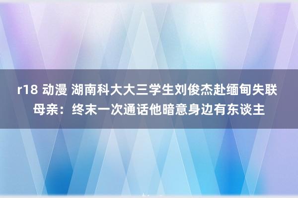 r18 动漫 湖南科大大三学生刘俊杰赴缅甸失联 母亲：终末一次通话他暗意身边有东谈主