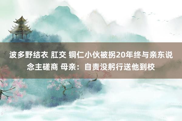 波多野结衣 肛交 铜仁小伙被拐20年终与亲东说念主磋商 母亲：自责没躬行送他到校