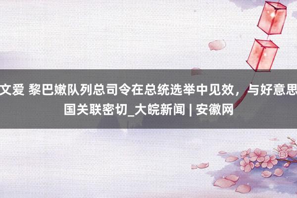 文爱 黎巴嫩队列总司令在总统选举中见效，与好意思国关联密切_大皖新闻 | 安徽网