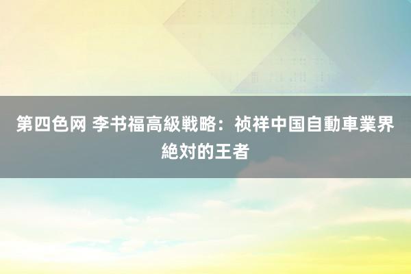 第四色网 李书福高級戦略：祯祥中国自動車業界絶対的王者